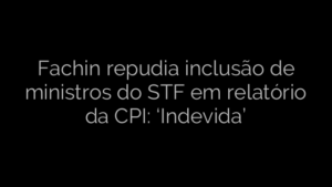 ​Fachin repudia inclusão de ministros do STF em relatório da CPI: ‘Indevida’ 